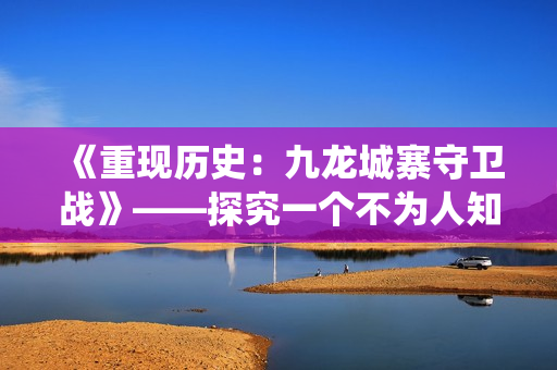 《重现历史：九龙城寨守卫战》——探究一个不为人知的抗日战役