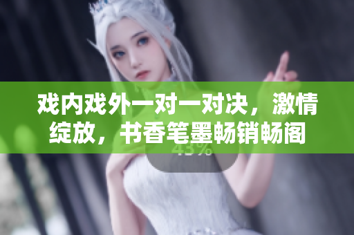 戏内戏外一对一对决，激情绽放，书香笔墨畅销畅阁