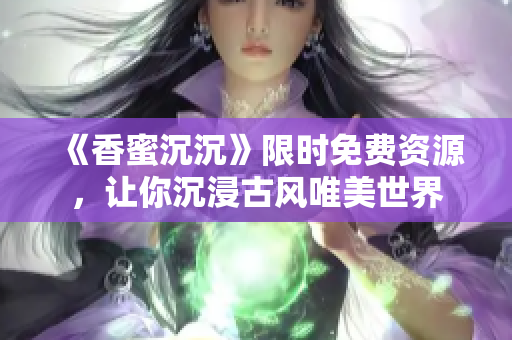 《香蜜沉沉》限时免费资源，让你沉浸古风唯美世界