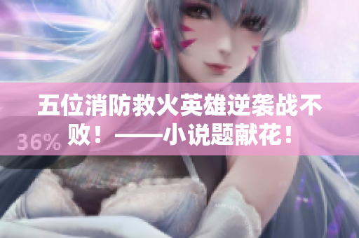 五位消防救火英雄逆袭战不败！——小说题献花！
