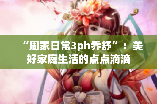“周家日常3ph乔舒”：美好家庭生活的点点滴滴