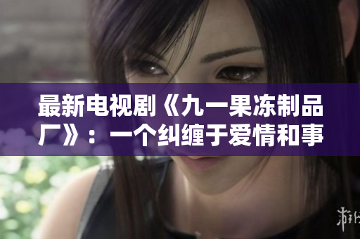 最新电视剧《九一果冻制品厂》：一个纠缠于爱情和事业的甜蜜红桃