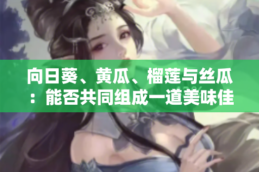 向日葵、黄瓜、榴莲与丝瓜：能否共同组成一道美味佳肴？
