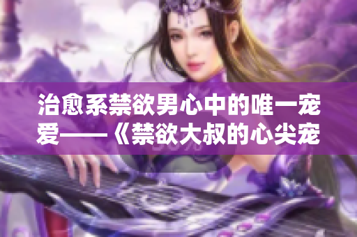 治愈系禁欲男心中的唯一宠爱——《禁欲大叔的心尖宠》