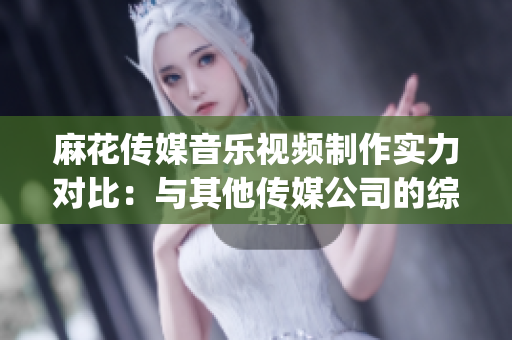麻花传媒音乐视频制作实力对比：与其他传媒公司的综合对比分析(1)