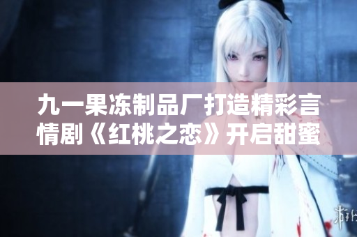 九一果冻制品厂打造精彩言情剧《红桃之恋》开启甜蜜之旅