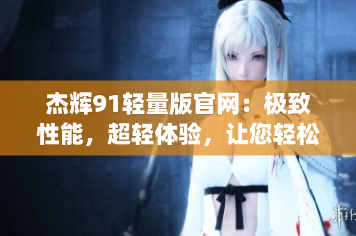杰辉91轻量版官网：极致性能，超轻体验，让您轻松驾驭。(1)
