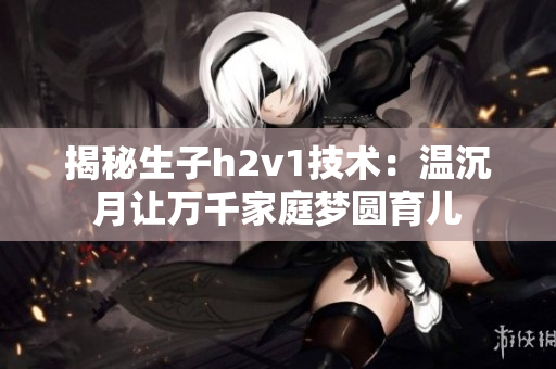 揭秘生子h2v1技术：温沉月让万千家庭梦圆育儿