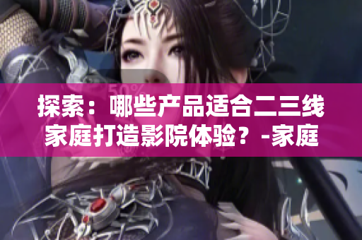 探索：哪些产品适合二三线家庭打造影院体验？-家庭影院产品推荐