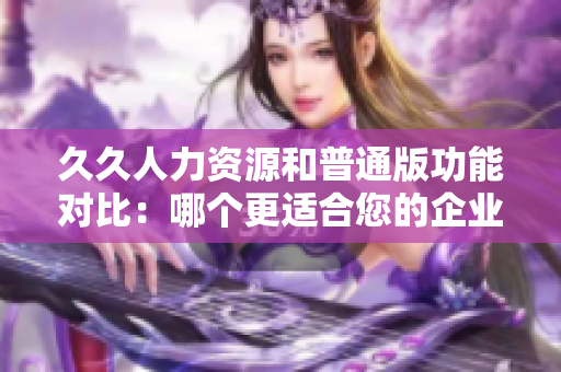 久久人力资源和普通版功能对比：哪个更适合您的企业？