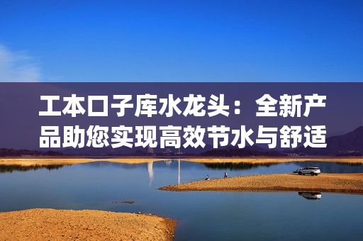 工本口子库水龙头：全新产品助您实现高效节水与舒适使用(1)