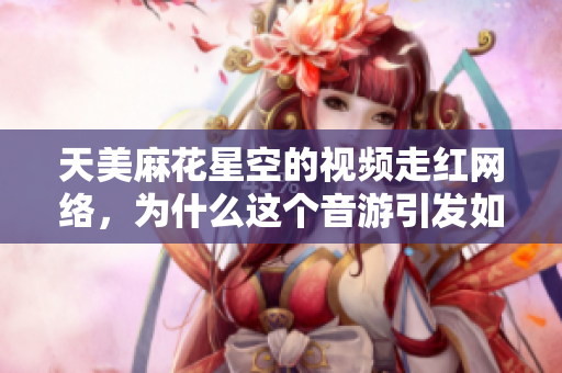 天美麻花星空的视频走红网络，为什么这个音游引发如此关注？