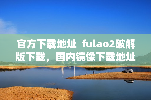 官方下载地址  fulao2破解版下载，国内镜像下载地址大全(1)