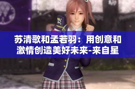 苏清歌和孟若羽：用创意和激情创造美好未来-来自星空传媒