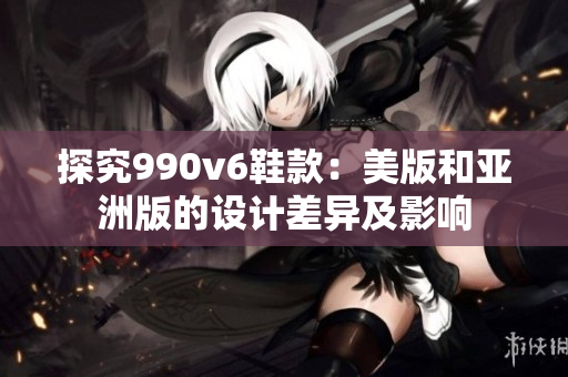 探究990v6鞋款：美版和亚洲版的设计差异及影响