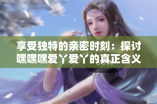 享受独特的亲密时刻：探讨嘿嘿嘿爱丫爱丫的真正含义