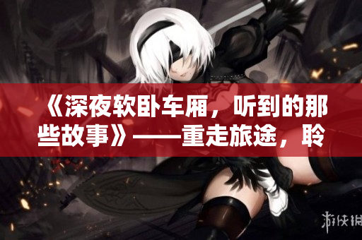 《深夜软卧车厢，听到的那些故事》——重走旅途，聆听乘客心路历程