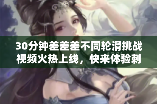 30分钟差差差不同轮滑挑战视频火热上线，快来体验刺激游戏！