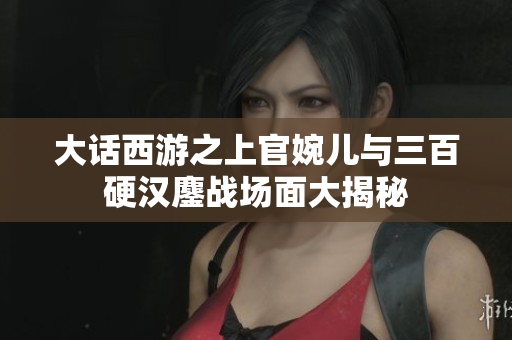 大话西游之上官婉儿与三百硬汉鏖战场面大揭秘