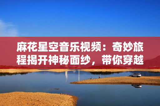 麻花星空音乐视频：奇妙旅程揭开神秘面纱，带你穿越感官之旅！