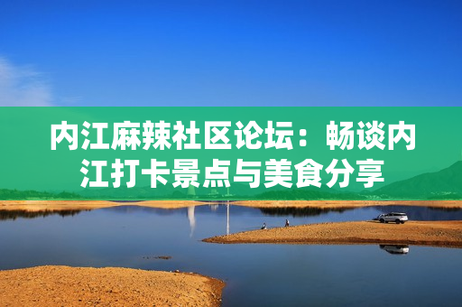 内江麻辣社区论坛：畅谈内江打卡景点与美食分享