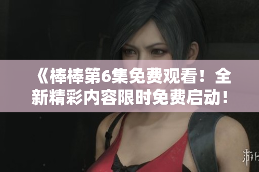 《棒棒第6集免费观看！全新精彩内容限时免费启动！》