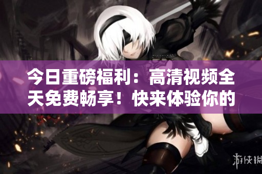 今日重磅福利：高清视频全天免费畅享！快来体验你的视觉盛宴！