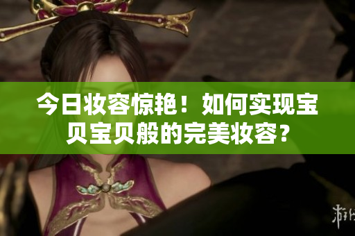 今日妆容惊艳！如何实现宝贝宝贝般的完美妆容？