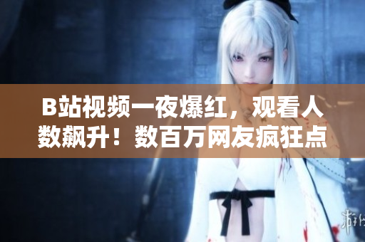 B站视频一夜爆红，观看人数飙升！数百万网友疯狂点击，你不看吗？