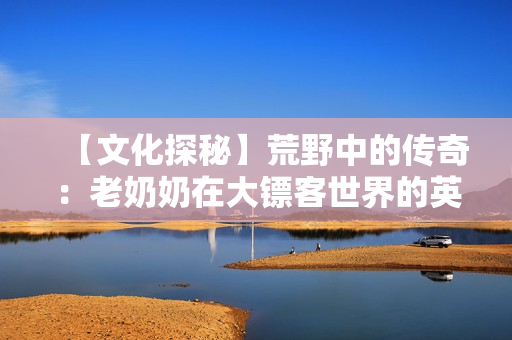 【文化探秘】荒野中的传奇：老奶奶在大镖客世界的英勇历程
