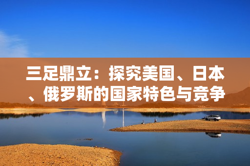 三足鼎立：探究美国、日本、俄罗斯的国家特色与竞争力