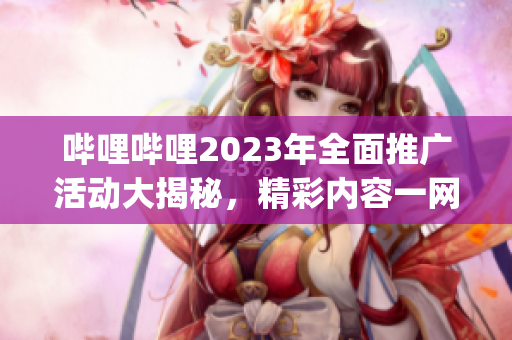 哔哩哔哩2023年全面推广活动大揭秘，精彩内容一网打尽(1)