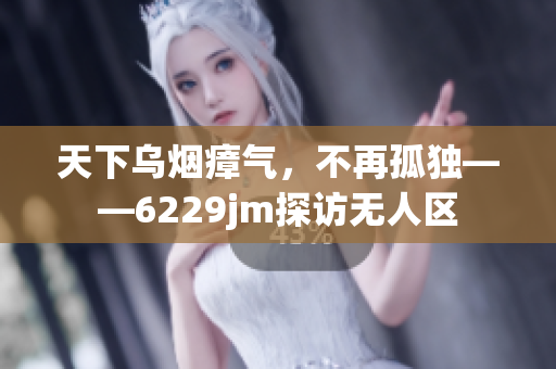 天下乌烟瘴气，不再孤独——6229jm探访无人区