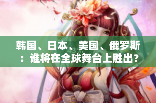 韩国、日本、美国、俄罗斯：谁将在全球舞台上胜出？