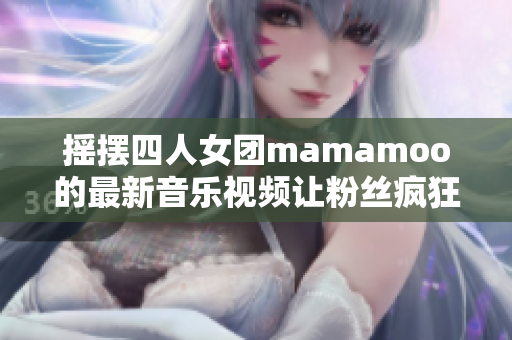摇摆四人女团mamamoo的最新音乐视频让粉丝疯狂期待