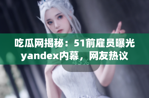 吃瓜网揭秘：51前雇员曝光yandex内幕，网友热议