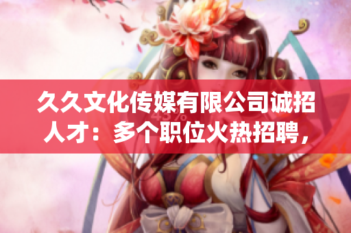 久久文化传媒有限公司诚招人才：多个职位火热招聘，期待您的加入！(1)