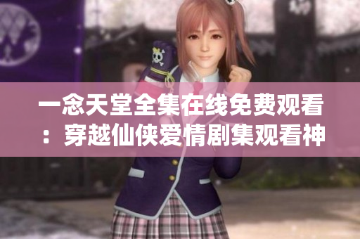 一念天堂全集在线免费观看：穿越仙侠爱情剧集观看神作