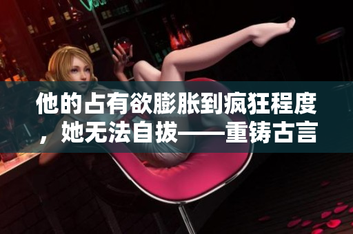 他的占有欲膨胀到疯狂程度，她无法自拔——重铸古言篇章