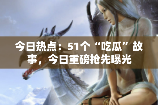 今日热点：51个“吃瓜”故事，今日重磅抢先曝光