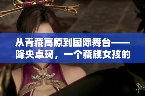 从青藏高原到国际舞台——降央卓玛，一个藏族女孩的音乐传奇