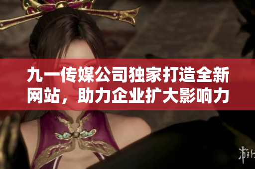 九一传媒公司独家打造全新网站，助力企业扩大影响力与业务拓展