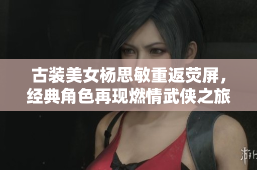 古装美女杨思敏重返荧屏，经典角色再现燃情武侠之旅