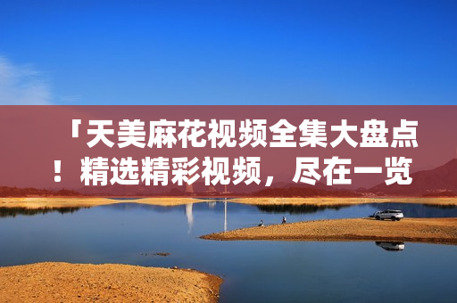 「天美麻花视频全集大盘点！精选精彩视频，尽在一览无余」