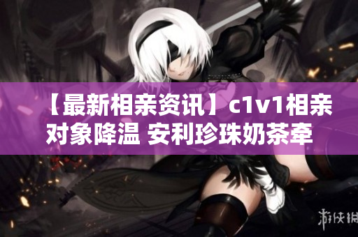 【最新相亲资讯】c1v1相亲对象降温 安利珍珠奶茶牵手成功