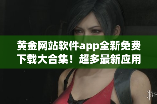 黄金网站软件app全新免费下载大合集！超多最新应用等你来试用(1)