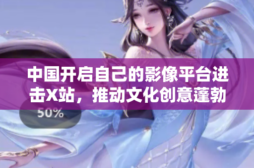 中国开启自己的影像平台进击X站，推动文化创意蓬勃发展