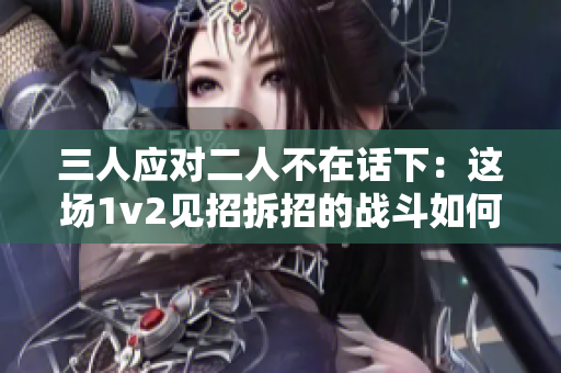 三人应对二人不在话下：这场1v2见招拆招的战斗如何收官？