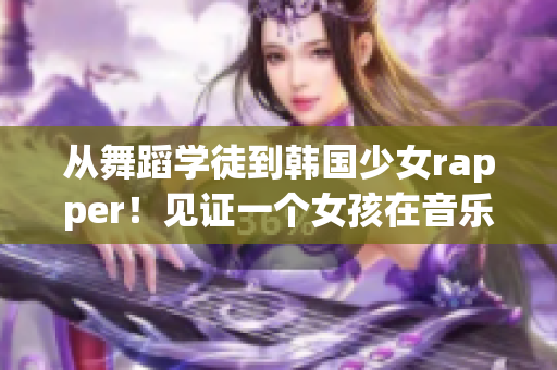 从舞蹈学徒到韩国少女rapper！见证一个女孩在音乐中成长的故事