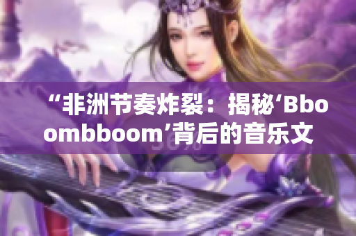 “非洲节奏炸裂：揭秘‘Bboombboom’背后的音乐文化元素”